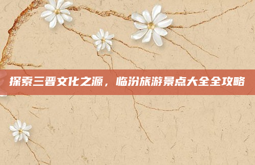 探索三晋文化之源,临汾旅游景点大全全攻略