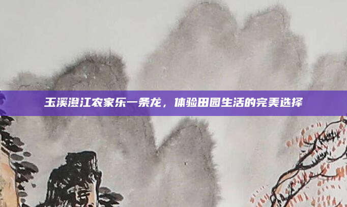 玉溪澄江农家乐一条龙,体验田园生活的完美选择