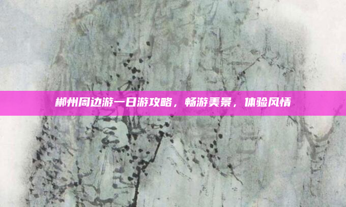 郴州周边游一日游攻略,畅游美景,体验风情