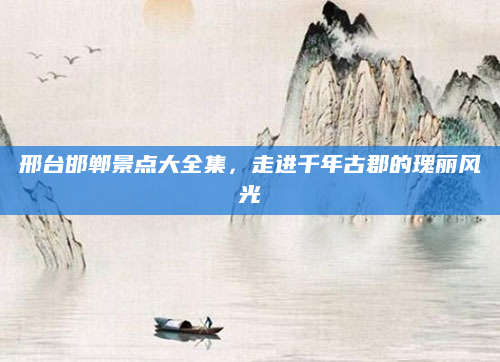 邢台邯郸景点大全集,走进千年古郡的瑰丽风光