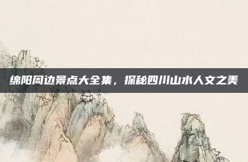 绵阳周边景点大全集,探秘四川山水人文之美