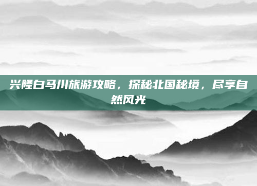兴隆白马川旅游攻略,探秘北国秘境,尽享自然风光