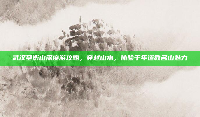 武汉至衡山深度游攻略,穿越山水,体验千年道教名山魅力