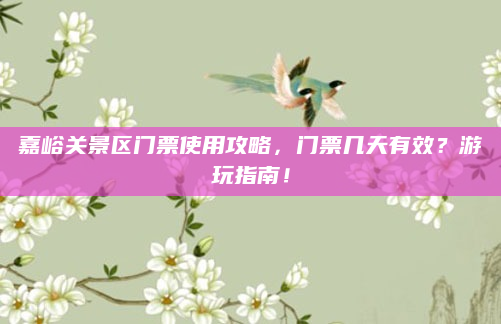 嘉峪关景区门票使用攻略，门票几天有效？游玩指南！