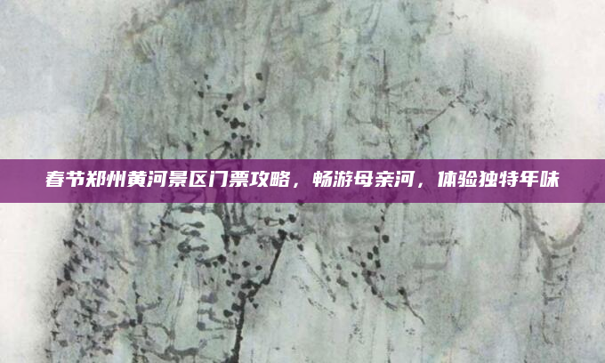 春节郑州黄河景区门票攻略,畅游母亲河,体验独特年味
