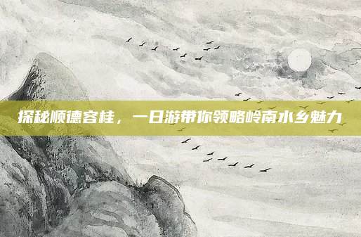 探秘顺德容桂，一日游带你领略岭南水乡魅力