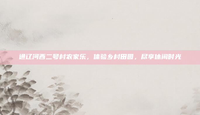 通辽河西二号村农家乐,体验乡村田园,尽享休闲时光