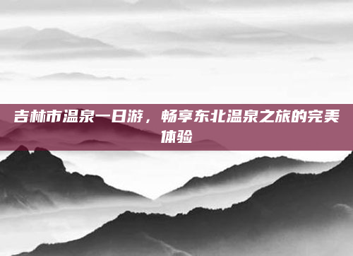 吉林市温泉一日游,畅享东北温泉之旅的完美体验