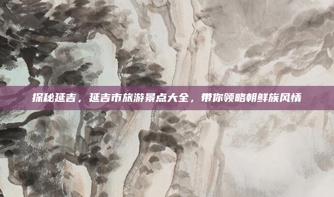 探秘延吉,延吉市旅游景点大全,带你领略朝鲜族风情