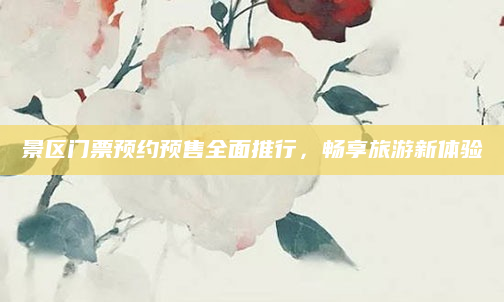 景区门票预约预售全面推行，畅享旅游新体验