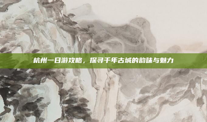 杭州一日游攻略,探寻千年古城的韵味与魅力