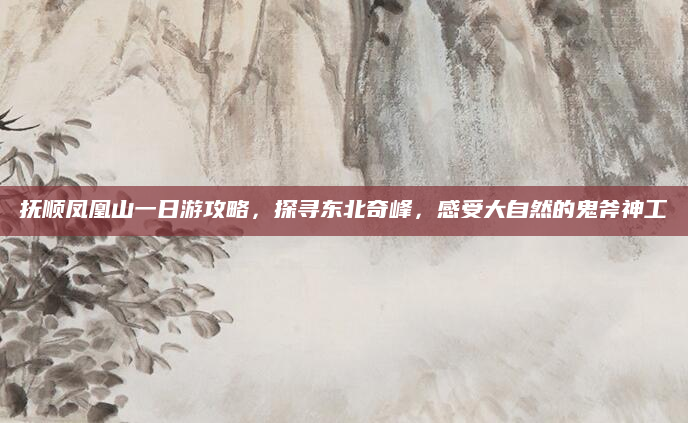 抚顺凤凰山一日游攻略,探寻东北奇峰,感受大自然的鬼斧神工