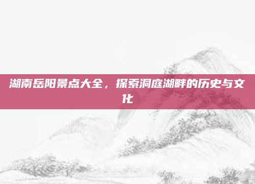 湖南岳阳景点大全,探索洞庭湖畔的历史与文化