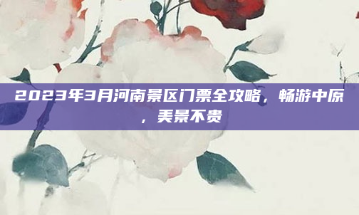 2023年3月河南景区门票全攻略，畅游中原，美景不贵