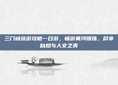 三门峡旅游攻略一日游，畅游黄河明珠，尽享自然与人文之美
