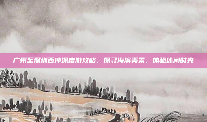 广州至深圳西冲深度游攻略,探寻海滨美景,体验休闲时光
