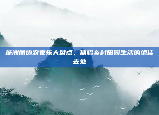 株洲周边农家乐大盘点,体验乡村田园生活的绝佳去处