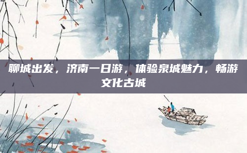 聊城出发,济南一日游,体验泉城魅力,畅游文化古城