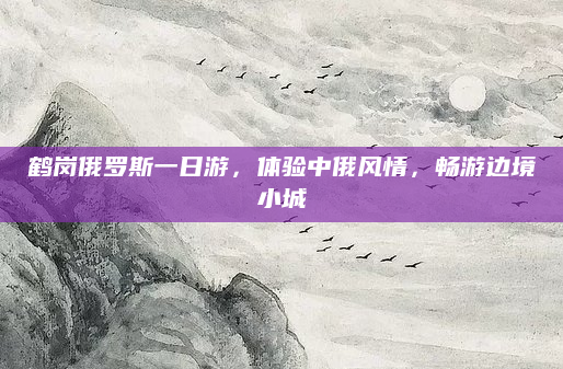 鹤岗俄罗斯一日游，体验中俄风情，畅游边境小城