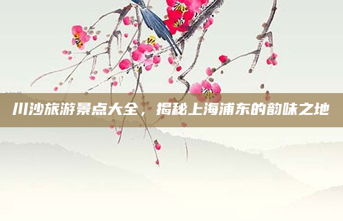 川沙旅游景点大全,揭秘上海浦东的韵味之地