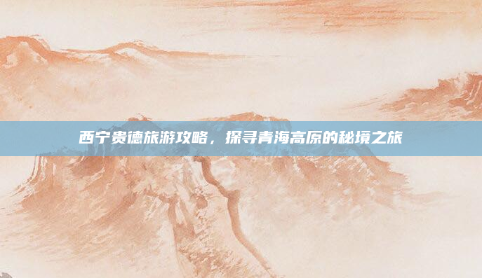 西宁贵德旅游攻略,探寻青海高原的秘境之旅