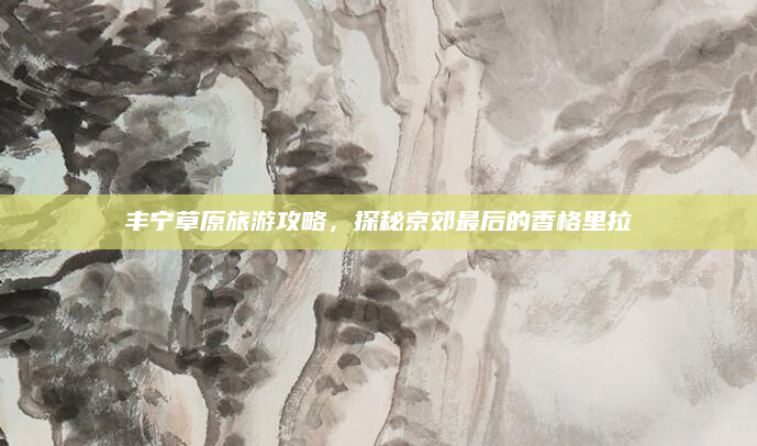 丰宁草原旅游攻略,探秘京郊最后的香格里拉
