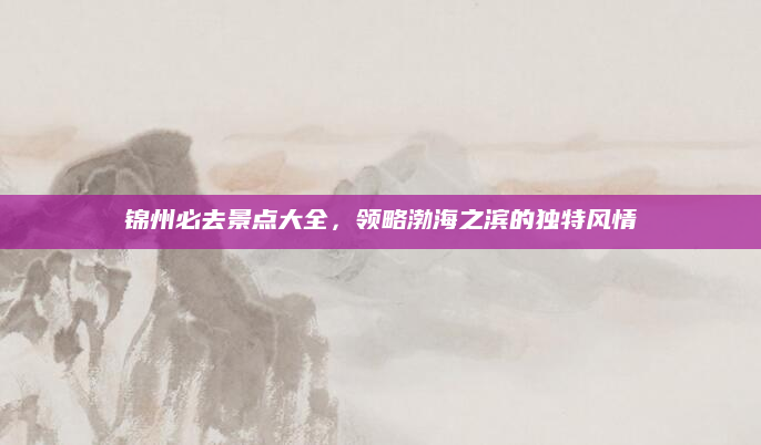 锦州必去景点大全,领略渤海之滨的独特风情