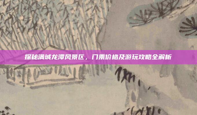 探秘满城龙潭风景区,门票价格及游玩攻略全解析