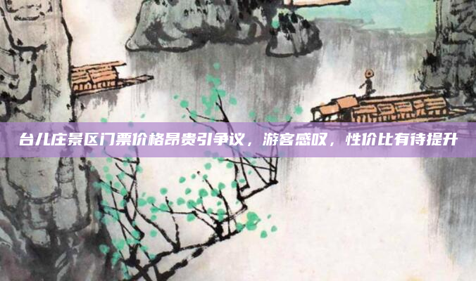 台儿庄景区门票价格昂贵引争议,游客感叹,性价比有待提升