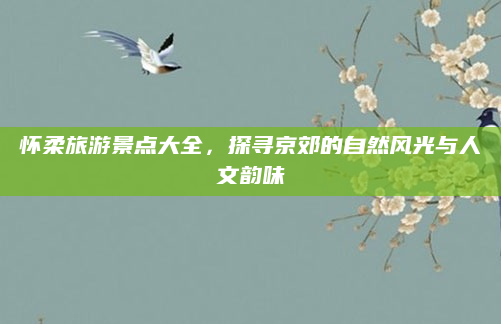 怀柔旅游景点大全,探寻京郊的自然风光与人文韵味