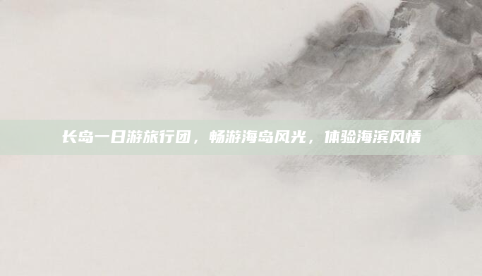 长岛一日游旅行团,畅游海岛风光,体验海滨风情