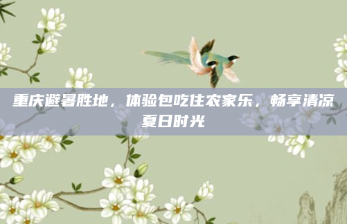 重庆避暑胜地，体验包吃住农家乐，畅享清凉夏日时光