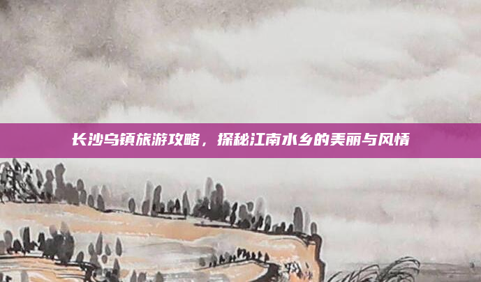 长沙乌镇旅游攻略,探秘江南水乡的美丽与风情