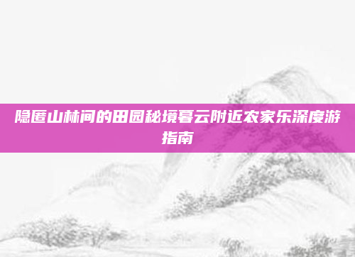 隐匿山林间的田园秘境暮云附近农家乐深度游指南
