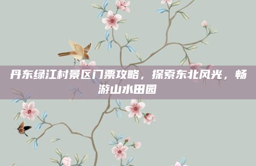 丹东绿江村景区门票攻略,探索东北风光,畅游山水田园