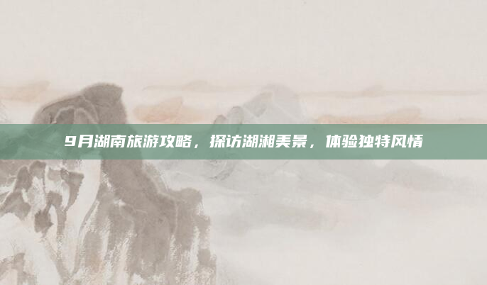 9月湖南旅游攻略,探访湖湘美景,体验独特风情