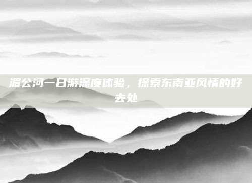 湄公河一日游深度体验，探索东南亚风情的好去处