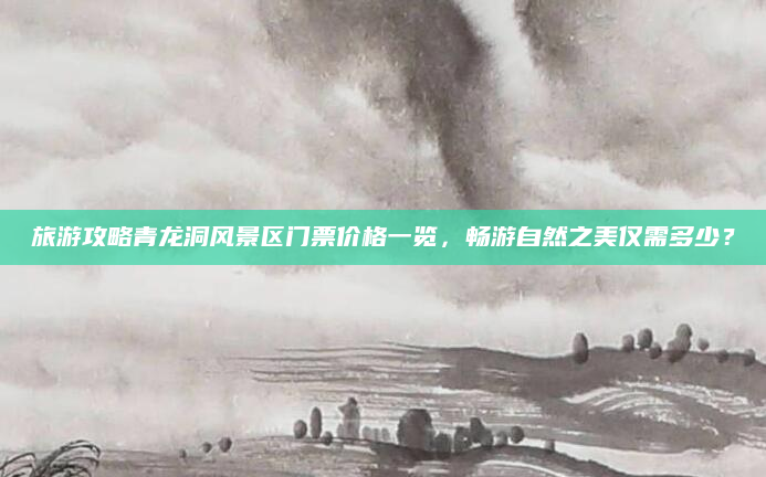 旅游攻略青龙洞风景区门票价格一览,畅游自然之美仅需多少?