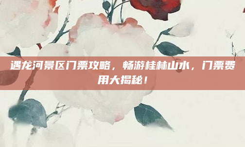 遇龙河景区门票攻略,畅游桂林山水,门票费用大揭秘!