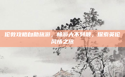 伦敦攻略自助旅游,畅游大不列颠,探索英伦风情之旅