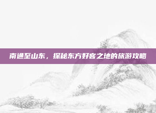 南通至山东,探秘东方好客之地的旅游攻略