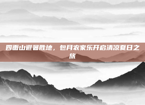 四面山避暑胜地,包月农家乐开启清凉夏日之旅