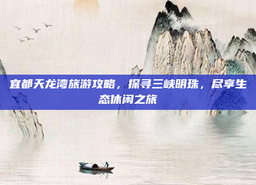 宜都天龙湾旅游攻略,探寻三峡明珠,尽享生态休闲之旅