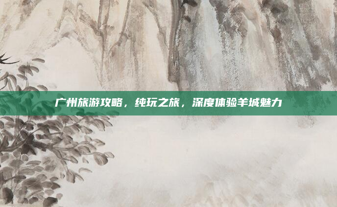 广州旅游攻略,纯玩之旅,深度体验羊城魅力