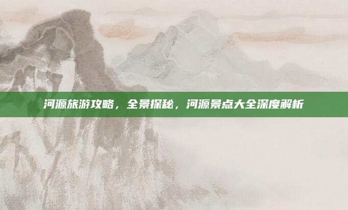 河源旅游攻略，全景探秘，河源景点大全深度解析