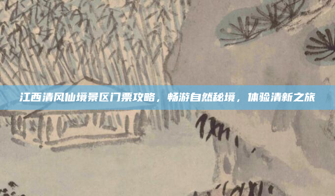 江西清风仙境景区门票攻略,畅游自然秘境,体验清新之旅