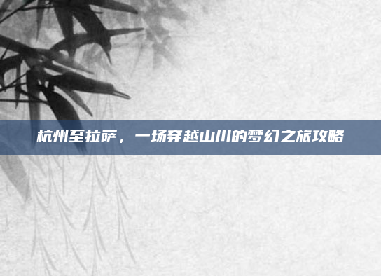 杭州至拉萨,一场穿越山川的梦幻之旅攻略