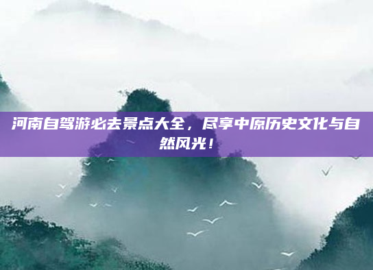河南自驾游必去景点大全,尽享中原历史文化与自然风光!