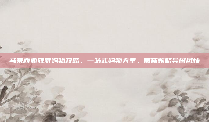 马来西亚旅游购物攻略,一站式购物天堂,带你领略异国风情