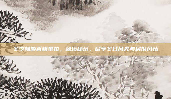 冬季畅游香格里拉,秘境秘境,尽享冬日风光与民俗风情
